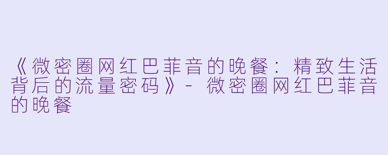 《微密圈网红巴菲音的晚餐：精致生活背后的流量密码》-微密圈网红巴菲音的晚餐