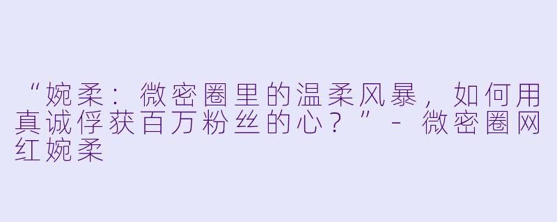 “婉柔：微密圈里的温柔风暴，如何用真诚俘获百万粉丝的心？”-微密圈网红婉柔