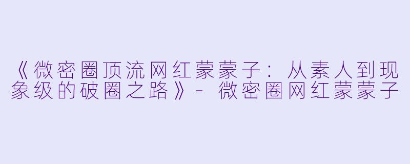 《微密圈顶流网红蒙蒙子：从素人到现象级的破圈之路》-微密圈网红蒙蒙子