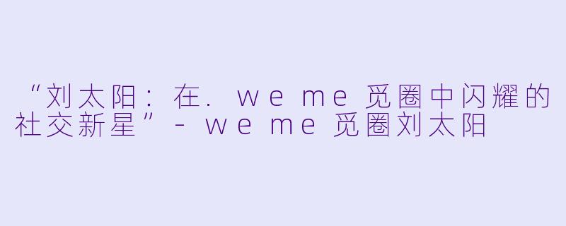 “刘太阳：在.weme觅圈中闪耀的社交新星”-weme觅圈刘太阳
