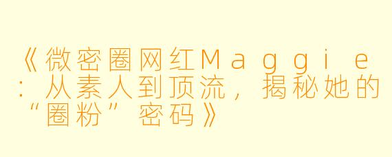 《微密圈网红Maggie：从素人到顶流，揭秘她的“圈粉”密码》