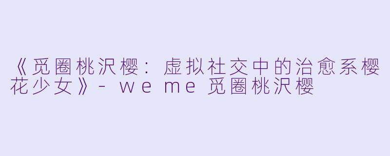 《觅圈桃沢樱：虚拟社交中的治愈系樱花少女》-weme觅圈桃沢樱