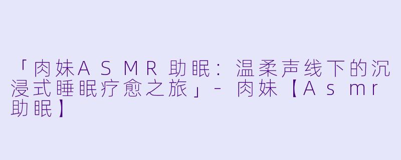 「肉妹ASMR助眠：温柔声线下的沉浸式睡眠疗愈之旅」-肉妹【Asmr助眠】
