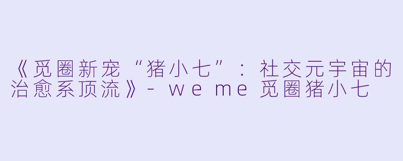 《觅圈新宠“猪小七”：社交元宇宙的治愈系顶流》-weme觅圈猪小七