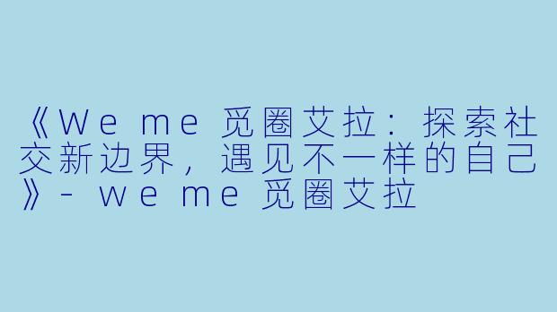 《Weme觅圈艾拉：探索社交新边界，遇见不一样的自己》-weme觅圈艾拉