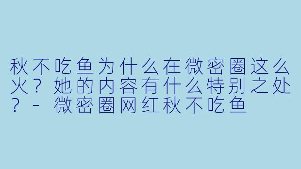 秋不吃鱼为什么在微密圈这么火？她的内容有什么特别之处？-微密圈网红秋不吃鱼