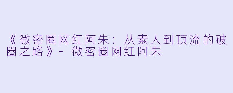 《微密圈网红阿朱：从素人到顶流的破圈之路》-微密圈网红阿朱
