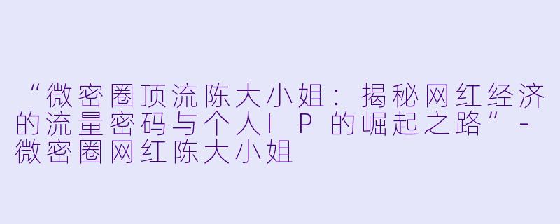 “微密圈顶流陈大小姐：揭秘网红经济的流量密码与个人IP的崛起之路”-微密圈网红陈大小姐