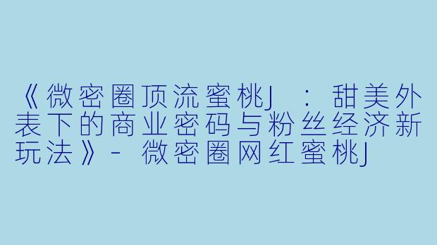 《微密圈顶流蜜桃J：甜美外表下的商业密码与粉丝经济新玩法》-微密圈网红蜜桃J
