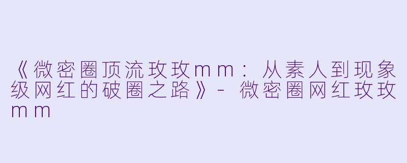《微密圈顶流玫玫mm：从素人到现象级网红的破圈之路》-微密圈网红玫玫mm