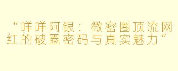 “咩咩阿银：微密圈顶流网红的破圈密码与真实魅力”