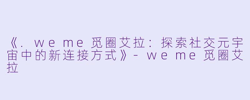 《.weme觅圈艾拉：探索社交元宇宙中的新连接方式》-weme觅圈艾拉