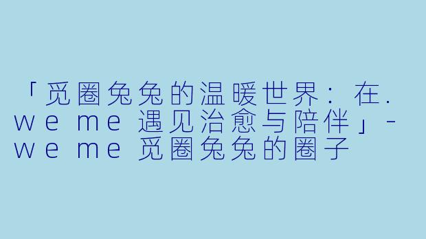 「觅圈兔兔的温暖世界：在.weme遇见治愈与陪伴」-weme觅圈兔兔的圈子
