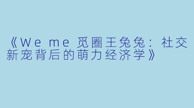 《Weme觅圈王兔兔：社交新宠背后的萌力经济学》