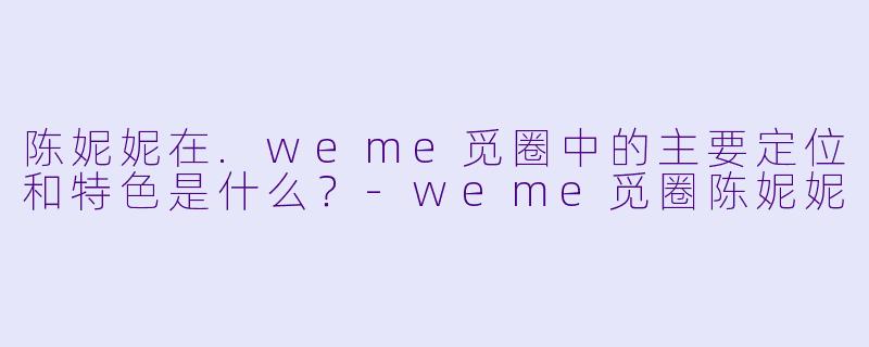 陈妮妮在.weme觅圈中的主要定位和特色是什么？-weme觅圈陈妮妮