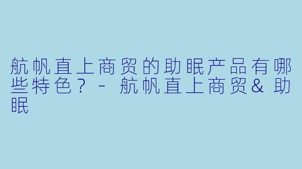 航帆直上商贸的助眠产品有哪些特色？-航帆直上商贸&助眠