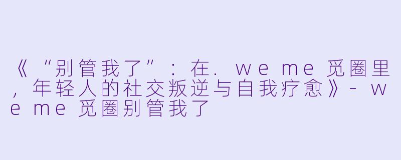 《“别管我了”:在.weme觅圈里,年轻人的社交叛逆与自我疗愈》