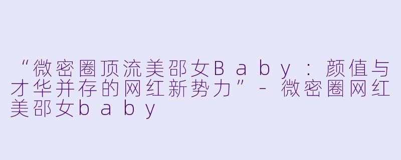 “微密圈顶流美邵女Baby：颜值与才华并存的网红新势力”-微密圈网红美邵女baby