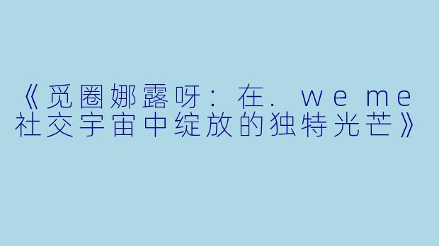《觅圈娜露呀：在.weme社交宇宙中绽放的独特光芒》