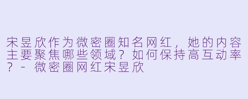 宋昱欣作为微密圈知名网红，她的内容主要聚焦哪些领域？如何保持高互动率？-微密圈网红宋昱欣