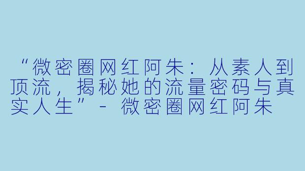 “微密圈网红阿朱：从素人到顶流，揭秘她的流量密码与真实人生”-微密圈网红阿朱