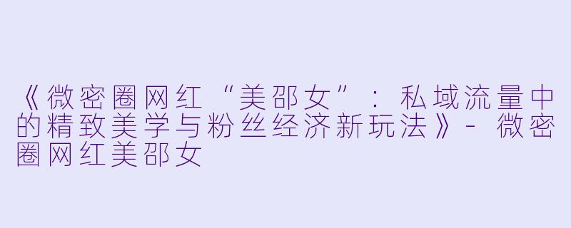 《微密圈网红“美邵女”：私域流量中的精致美学与粉丝经济新玩法》-微密圈网红美邵女