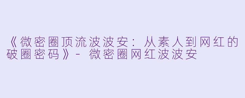 《微密圈顶流波波安：从素人到网红的破圈密码》-微密圈网红波波安