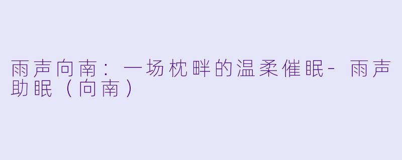 雨声向南：一场枕畔的温柔催眠-雨声助眠（向南）