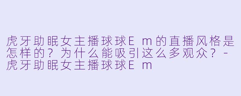 虎牙助眠女主播球球Em的直播风格是怎样的？为什么能吸引这么多观众？-虎牙助眠女主播球球Em