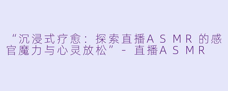 “沉浸式疗愈：探索直播ASMR的感官魔力与心灵放松”-直播ASMR