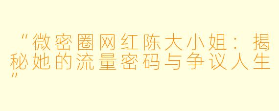 “微密圈网红陈大小姐：揭秘她的流量密码与争议人生”