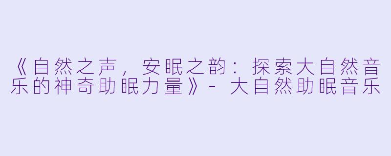 《自然之声，安眠之韵：探索大自然音乐的神奇助眠力量》-大自然助眠音乐
