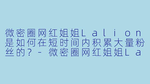 微密圈网红姐姐Lalion是如何在短时间内积累大量粉丝的？-微密圈网红姐姐Lalion