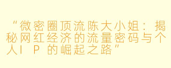 “微密圈顶流陈大小姐：揭秘网红经济的流量密码与个人IP的崛起之路”