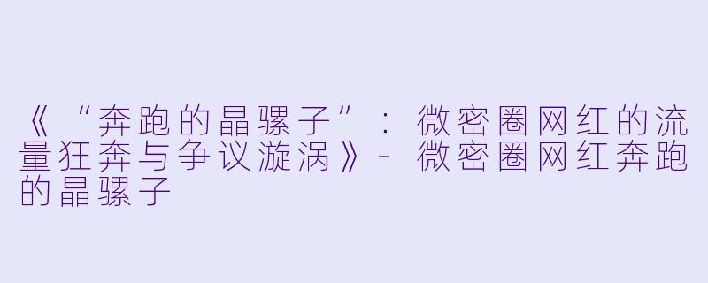 《“奔跑的晶骡子”:微密圈网红的流量狂奔与争议漩涡》