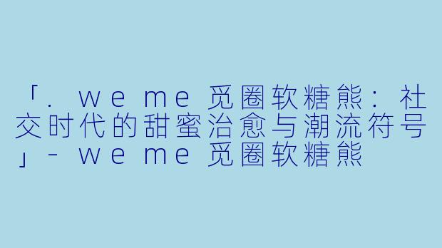 「.weme觅圈软糖熊：社交时代的甜蜜治愈与潮流符号」-weme觅圈软糖熊