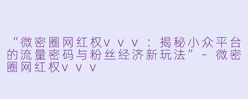 “微密圈网红权vvv：揭秘小众平台的流量密码与粉丝经济新玩法”-微密圈网红权vvv