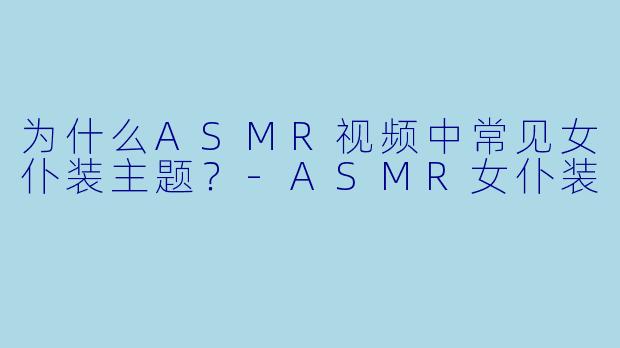 为什么ASMR视频中常见女仆装主题?