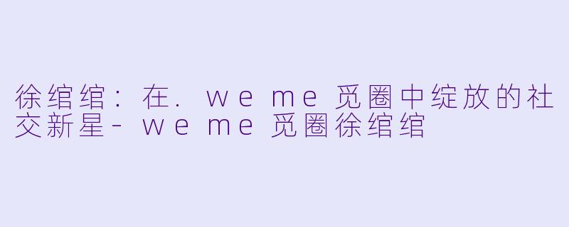 徐绾绾：在.weme觅圈中绽放的社交新星-weme觅圈徐绾绾