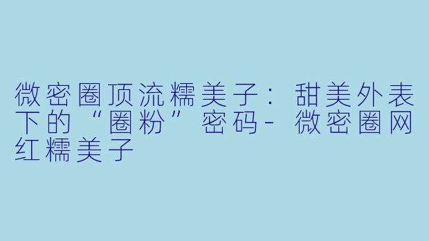 微密圈顶流糯美子：甜美外表下的“圈粉”密码-微密圈网红糯美子