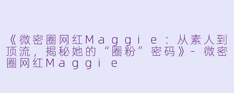 《微密圈网红Maggie：从素人到顶流，揭秘她的“圈粉”密码》-微密圈网红Maggie