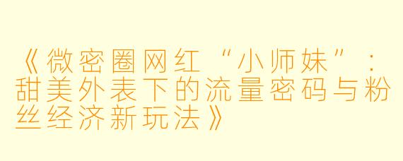 《微密圈网红“小师妹”：甜美外表下的流量密码与粉丝经济新玩法》
