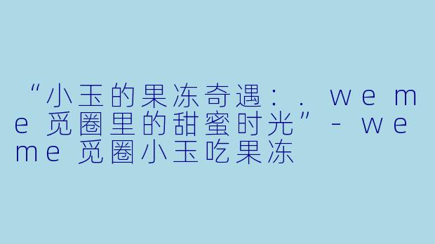 “小玉的果冻奇遇：.weme觅圈里的甜蜜时光”-weme觅圈小玉吃果冻
