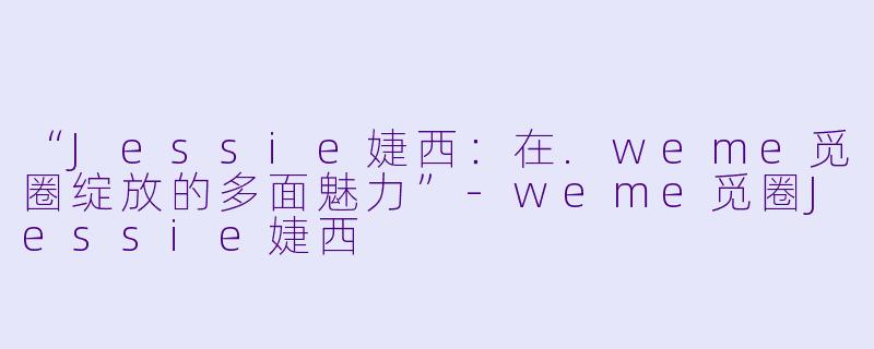 “Jessie婕西：在.weme觅圈绽放的多面魅力”-weme觅圈Jessie婕西