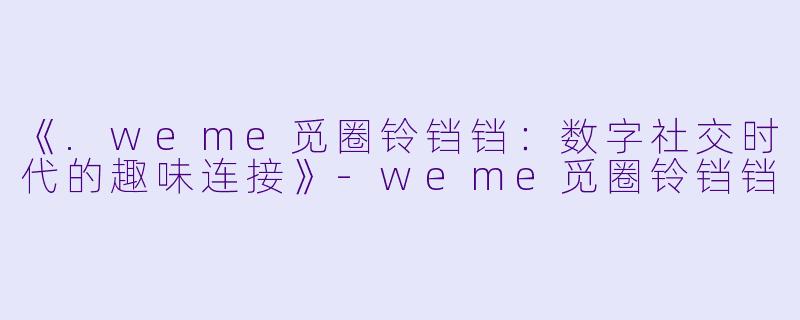 《.weme觅圈铃铛铛：数字社交时代的趣味连接》-weme觅圈铃铛铛