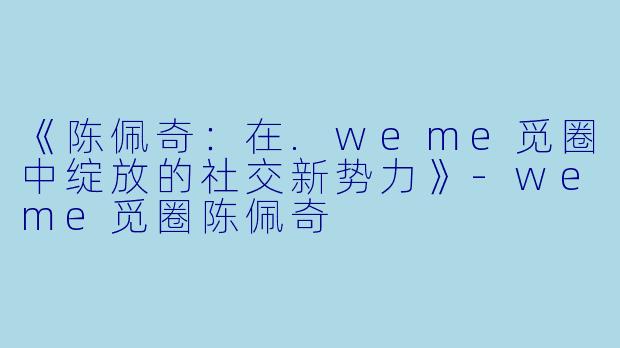《陈佩奇：在.weme觅圈中绽放的社交新势力》-weme觅圈陈佩奇