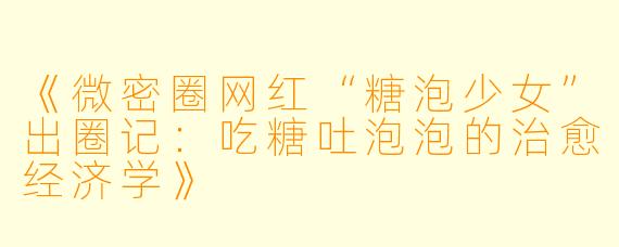 《微密圈网红“糖泡少女”出圈记：吃糖吐泡泡的治愈经济学》