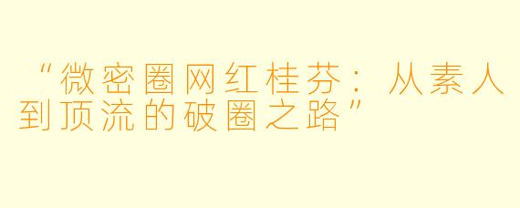 “微密圈网红桂芬：从素人到顶流的破圈之路”