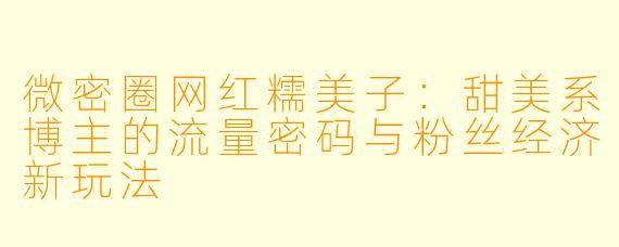 微密圈网红糯美子：甜美系博主的流量密码与粉丝经济新玩法