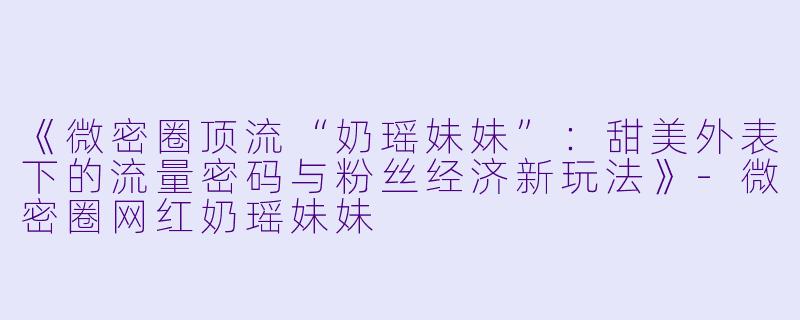 《微密圈顶流“奶瑶妹妹”：甜美外表下的流量密码与粉丝经济新玩法》-微密圈网红奶瑶妹妹